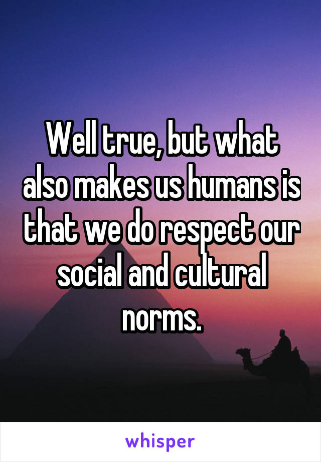 Well true, but what also makes us humans is that we do respect our social and cultural norms.