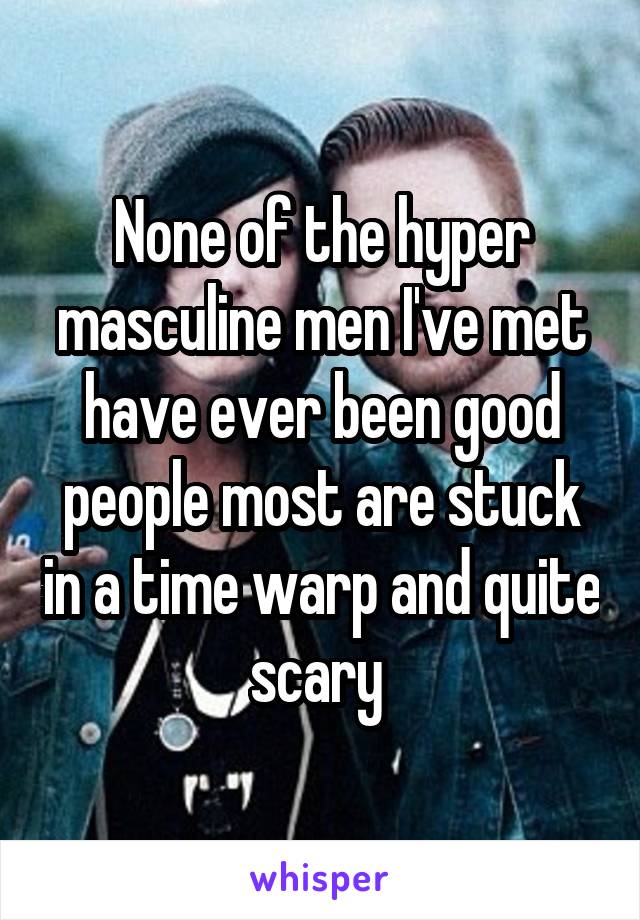 None of the hyper masculine men I've met have ever been good people most are stuck in a time warp and quite scary 