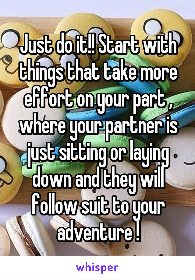 Just do it!! Start with things that take more effort on your part , where your partner is just sitting or laying down and they will follow suit to your adventure !