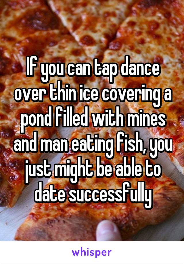 If you can tap dance over thin ice covering a pond filled with mines and man eating fish, you just might be able to date successfully