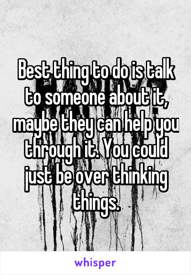 Best thing to do is talk to someone about it, maybe they can help you through it. You could just be over thinking things.