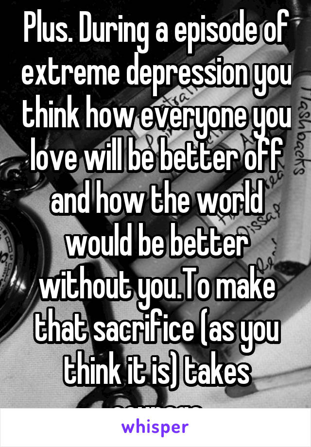 Plus. During a episode of extreme depression you think how everyone you love will be better off and how the world would be better without you.To make that sacrifice (as you think it is) takes courage