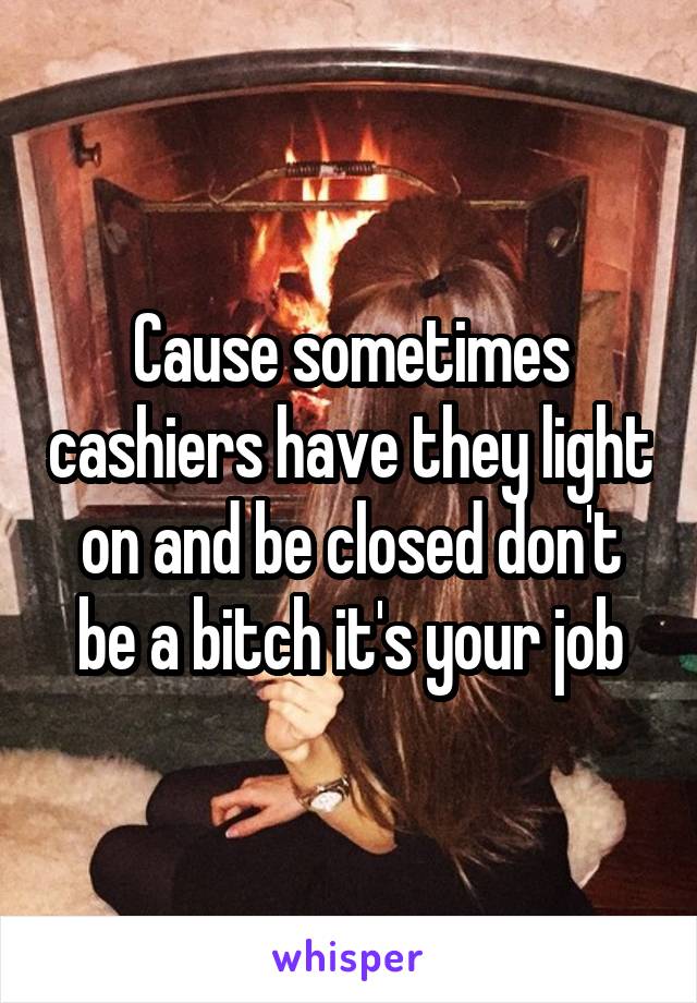 Cause sometimes cashiers have they light on and be closed don't be a bitch it's your job