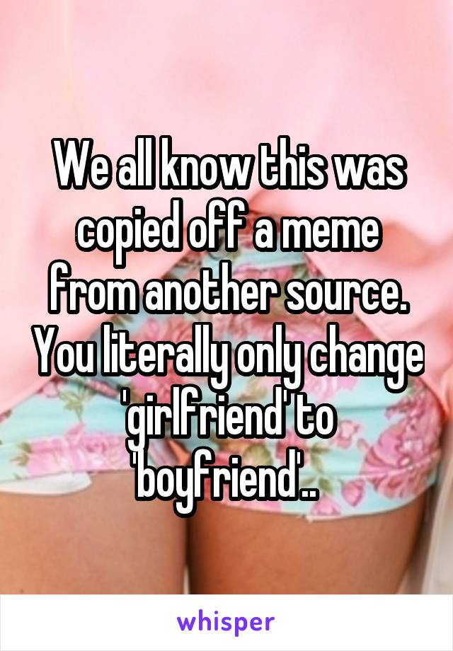 We all know this was copied off a meme from another source. You literally only change 'girlfriend' to 'boyfriend'.. 