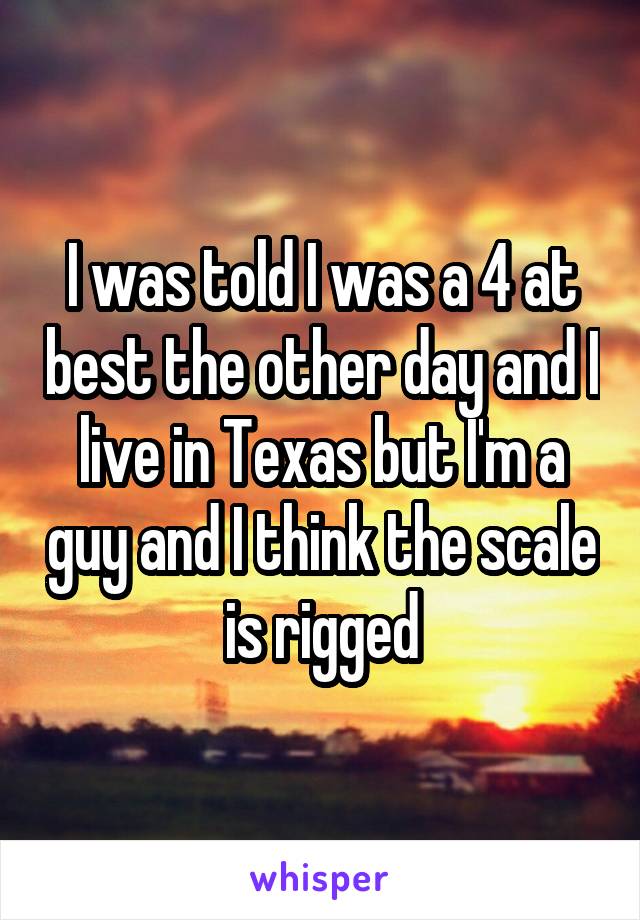 I was told I was a 4 at best the other day and I live in Texas but I'm a guy and I think the scale is rigged