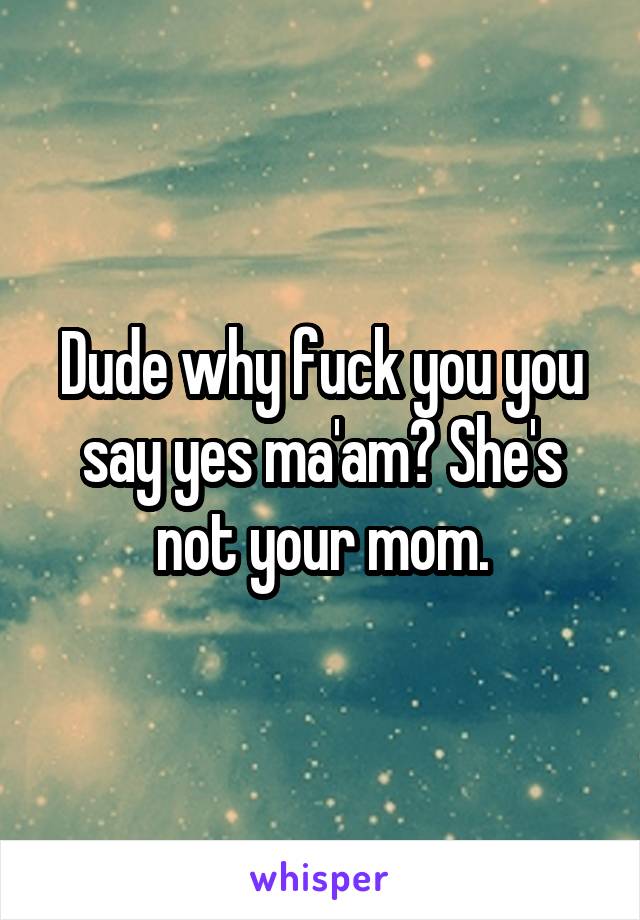 Dude why fuck you you say yes ma'am? She's not your mom.