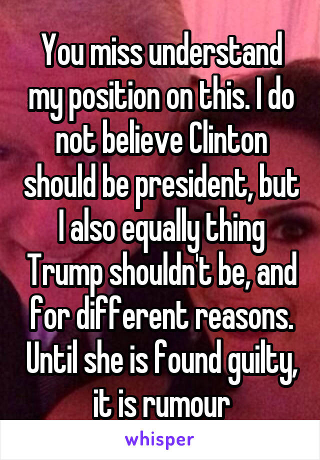 You miss understand my position on this. I do not believe Clinton should be president, but I also equally thing Trump shouldn't be, and for different reasons. Until she is found guilty, it is rumour