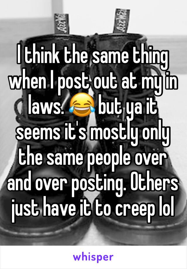 I think the same thing when I post out at my in laws. 😂 but ya it seems it's mostly only the same people over and over posting. Others just have it to creep lol 