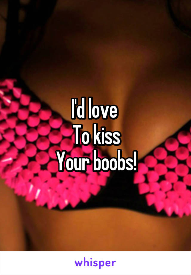 I'd love 
To kiss
Your boobs!