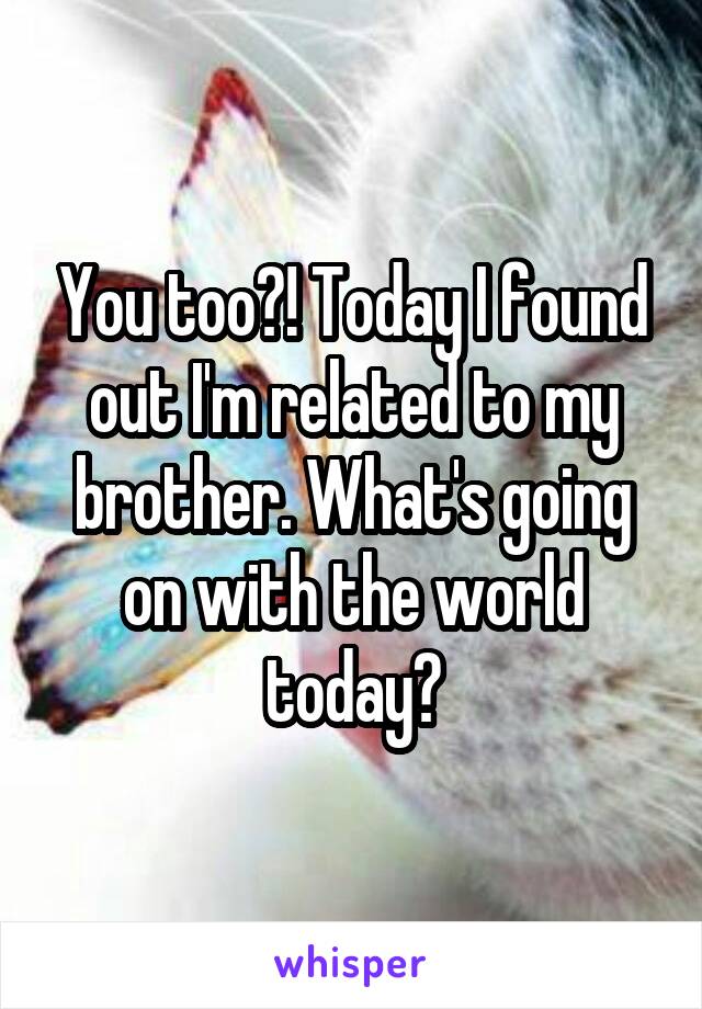 You too?! Today I found out I'm related to my brother. What's going on with the world today?
