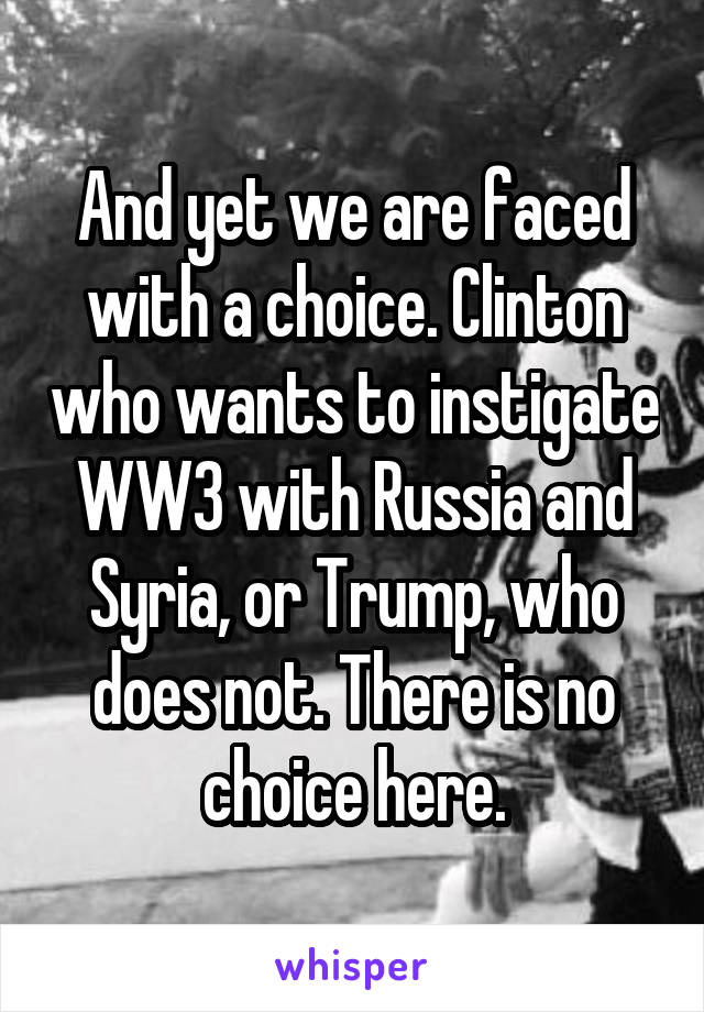 And yet we are faced with a choice. Clinton who wants to instigate WW3 with Russia and Syria, or Trump, who does not. There is no choice here.
