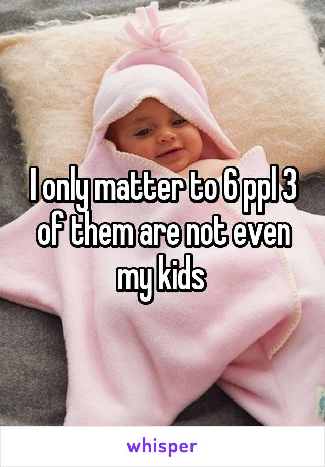 I only matter to 6 ppl 3 of them are not even my kids 