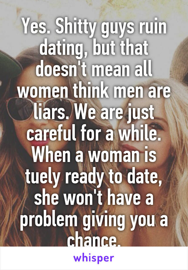 Yes. Shitty guys ruin dating, but that doesn't mean all women think men are liars. We are just careful for a while. When a woman is tuely ready to date, she won't have a problem giving you a chance.
