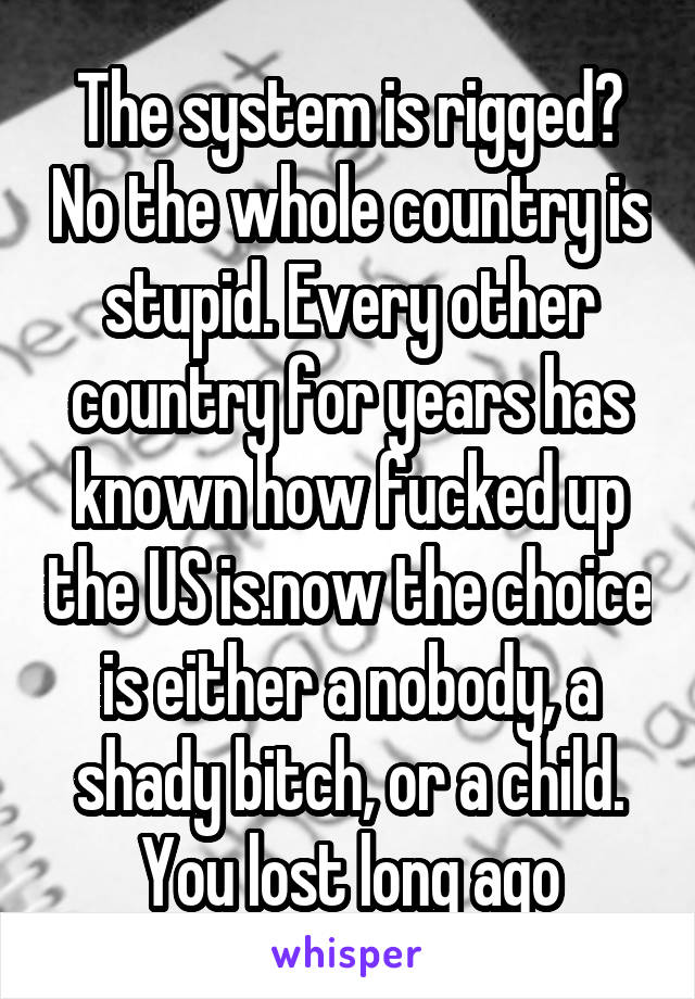 The system is rigged? No the whole country is stupid. Every other country for years has known how fucked up the US is.now the choice is either a nobody, a shady bitch, or a child. You lost long ago