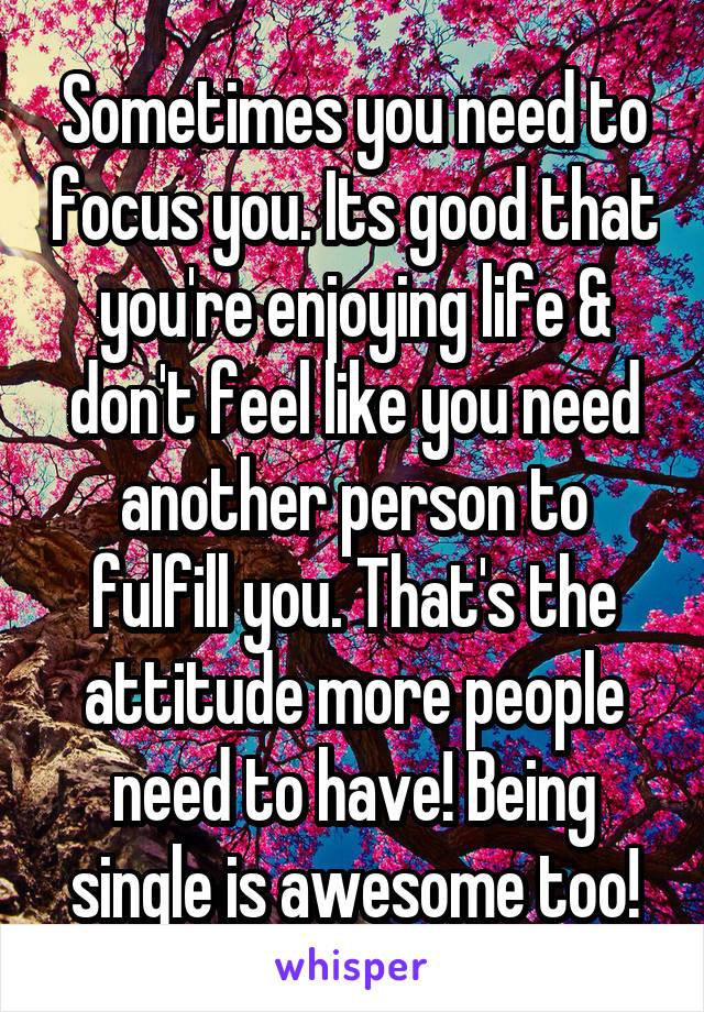 Sometimes you need to focus you. Its good that you're enjoying life & don't feel like you need another person to fulfill you. That's the attitude more people need to have! Being single is awesome too!