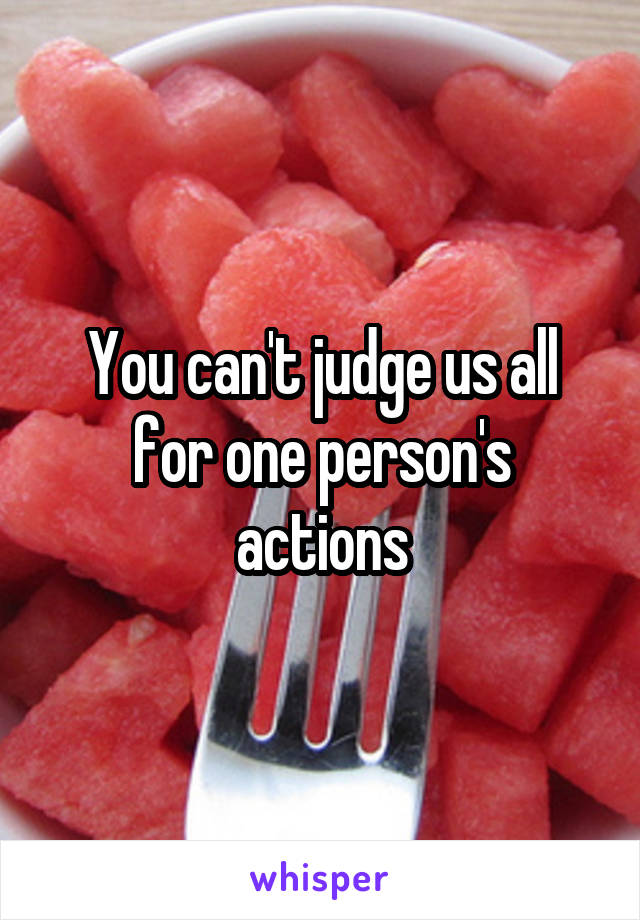 You can't judge us all for one person's actions