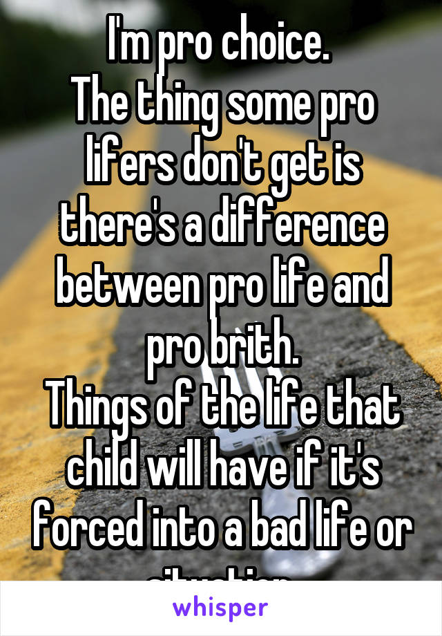 I'm pro choice. 
The thing some pro lifers don't get is there's a difference between pro life and pro brith.
Things of the life that child will have if it's forced into a bad life or situation 