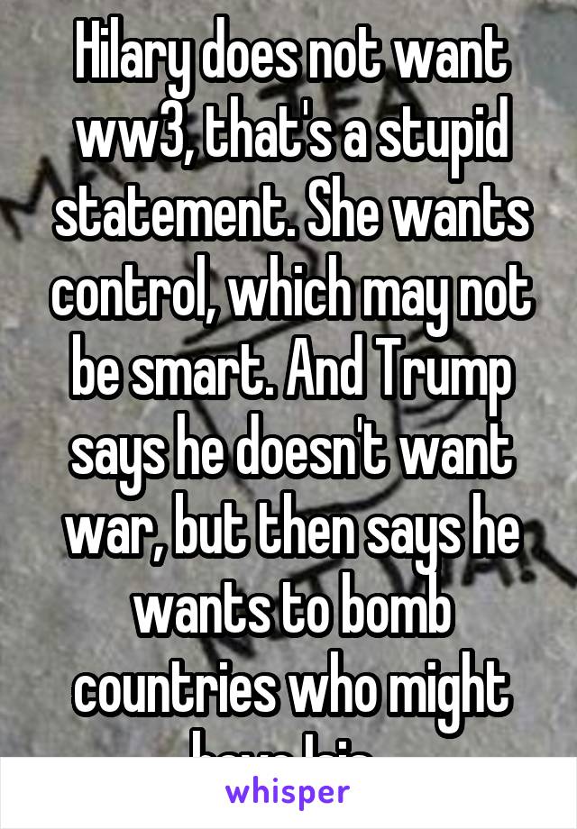 Hilary does not want ww3, that's a stupid statement. She wants control, which may not be smart. And Trump says he doesn't want war, but then says he wants to bomb countries who might have Isis. 
