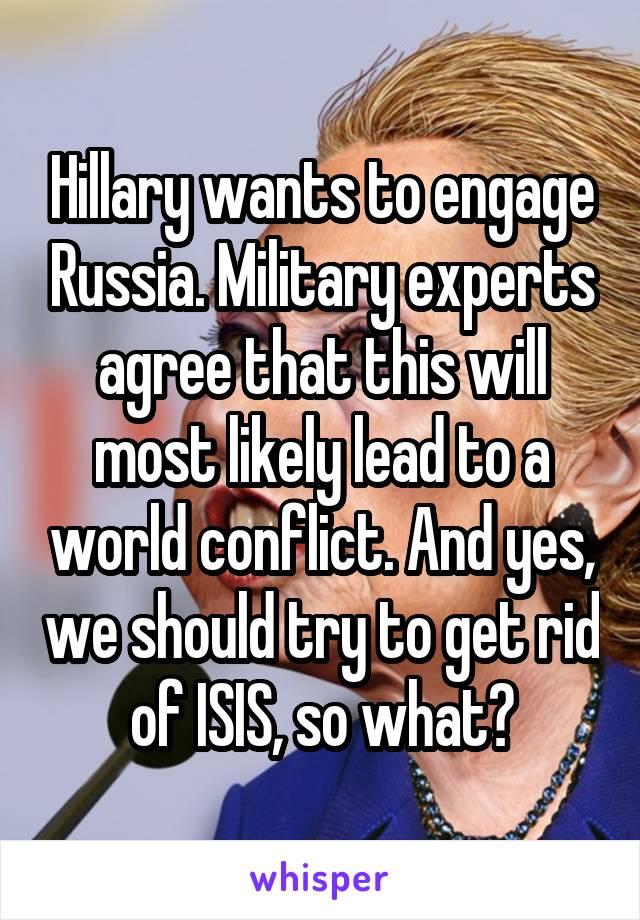 Hillary wants to engage Russia. Military experts agree that this will most likely lead to a world conflict. And yes, we should try to get rid of ISIS, so what?