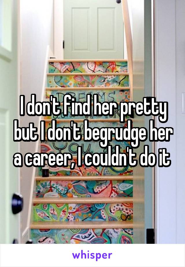 I don't find her pretty but I don't begrudge her a career, I couldn't do it 
