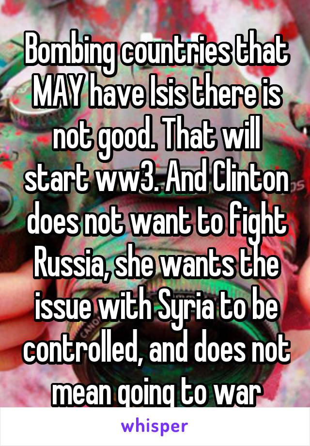 Bombing countries that MAY have Isis there is not good. That will start ww3. And Clinton does not want to fight Russia, she wants the issue with Syria to be controlled, and does not mean going to war