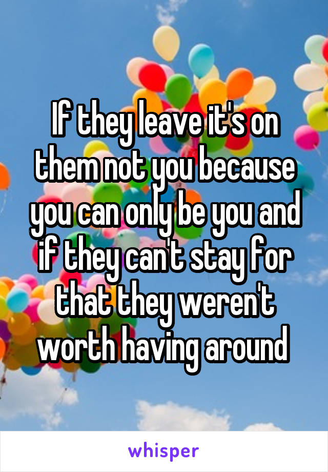 If they leave it's on them not you because you can only be you and if they can't stay for that they weren't worth having around 