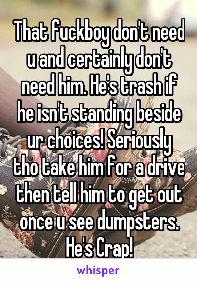 That fuckboy don't need u and certainly don't need him. He's trash if he isn't standing beside ur choices! Seriously tho take him for a drive then tell him to get out once u see dumpsters. He's Crap!