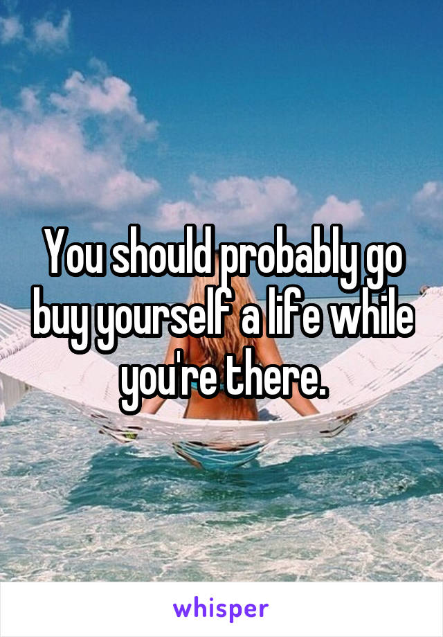 You should probably go buy yourself a life while you're there.