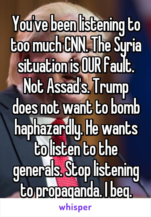 You've been listening to too much CNN. The Syria situation is OUR fault. Not Assad's. Trump does not want to bomb haphazardly. He wants to listen to the generals. Stop listening to propaganda. I beg.