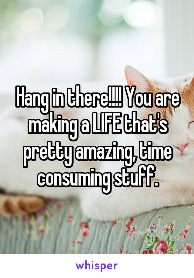 Hang in there!!!! You are making a LIFE that's pretty amazing, time consuming stuff.