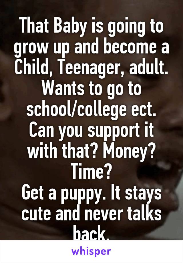 That Baby is going to grow up and become a Child, Teenager, adult. Wants to go to school/college ect. Can you support it with that? Money? Time?
Get a puppy. It stays cute and never talks back.