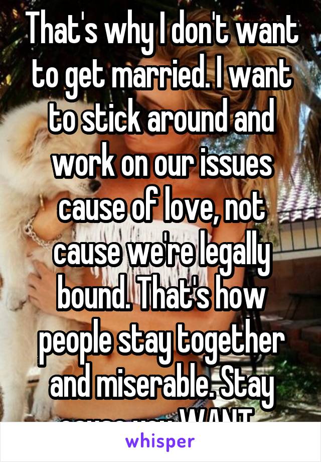 That's why I don't want to get married. I want to stick around and work on our issues cause of love, not cause we're legally bound. That's how people stay together and miserable. Stay cause you WANT. 