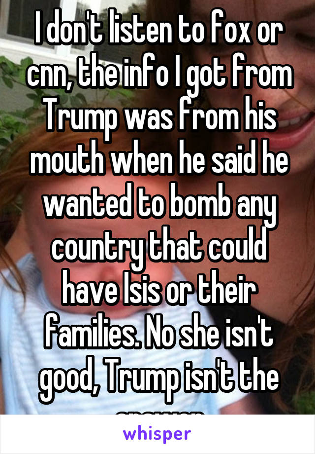 I don't listen to fox or cnn, the info I got from Trump was from his mouth when he said he wanted to bomb any country that could have Isis or their families. No she isn't good, Trump isn't the answer