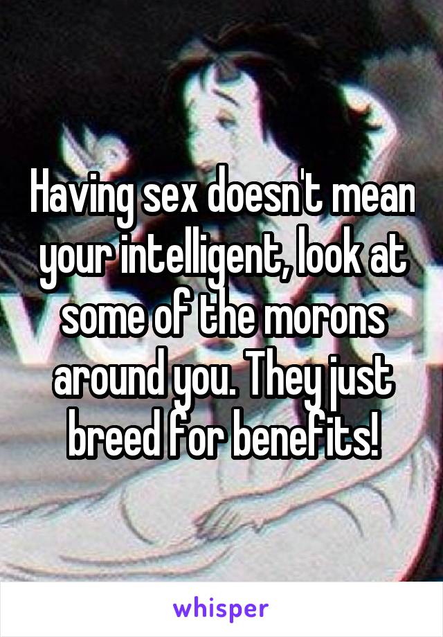 Having sex doesn't mean your intelligent, look at some of the morons around you. They just breed for benefits!