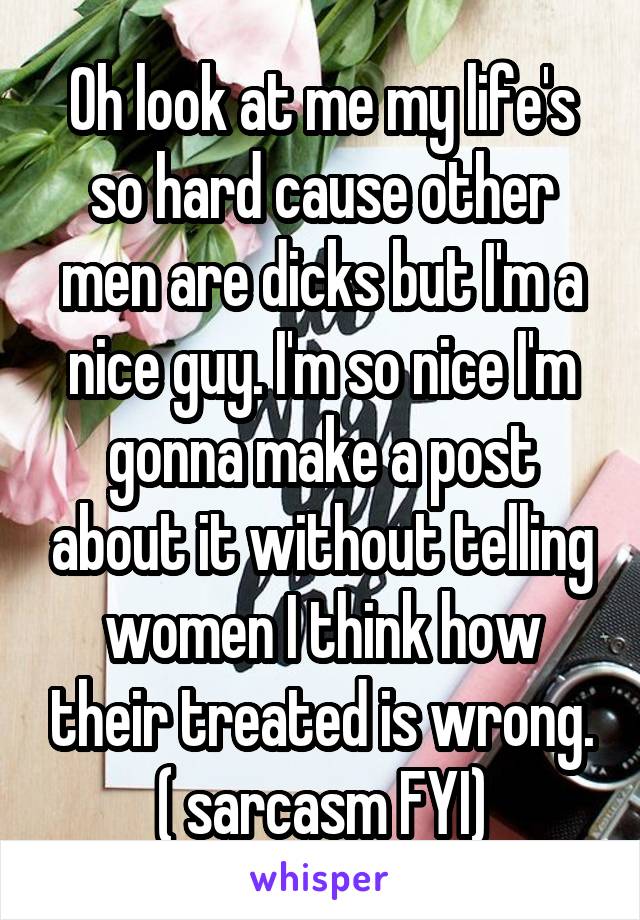 Oh look at me my life's so hard cause other men are dicks but I'm a nice guy. I'm so nice I'm gonna make a post about it without telling women I think how their treated is wrong. ( sarcasm FYI)
