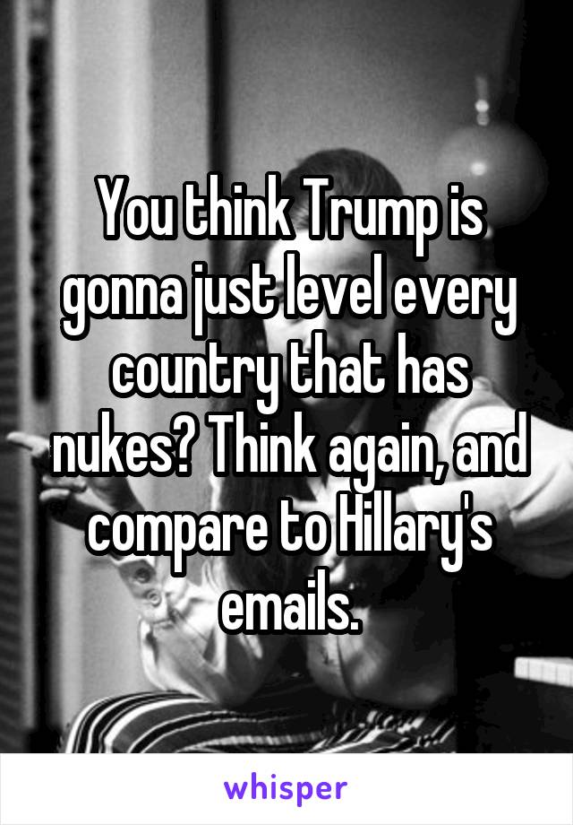 You think Trump is gonna just level every country that has nukes? Think again, and compare to Hillary's emails.