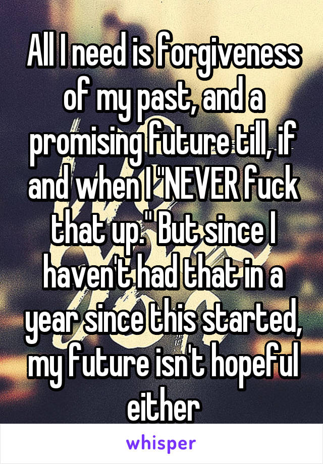 All I need is forgiveness of my past, and a promising future till, if and when I "NEVER fuck that up." But since I haven't had that in a year since this started, my future isn't hopeful either