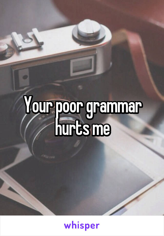 Your poor grammar hurts me