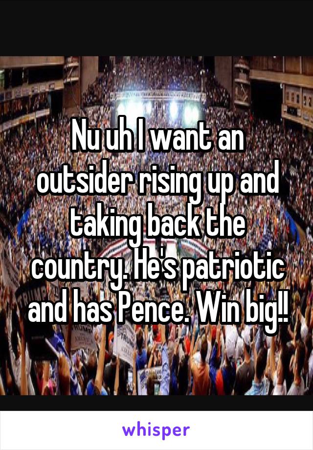 Nu uh I want an outsider rising up and taking back the country. He's patriotic and has Pence. Win big!!