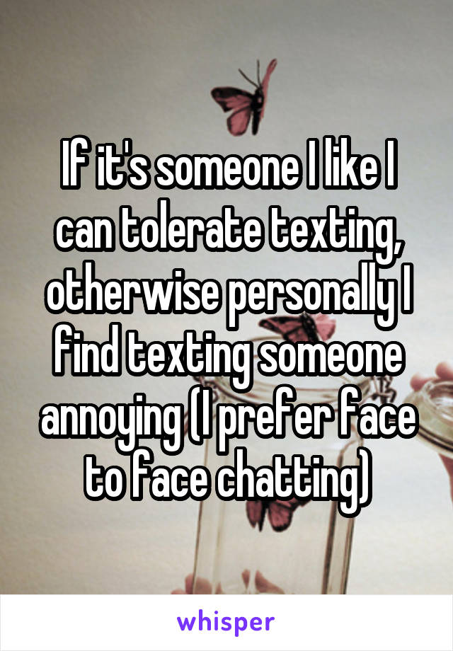 If it's someone I like I can tolerate texting, otherwise personally I find texting someone annoying (I prefer face to face chatting)