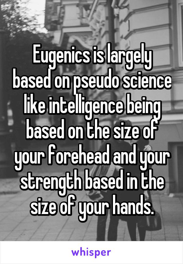 Eugenics is largely based on pseudo science like intelligence being based on the size of your forehead and your strength based in the size of your hands.