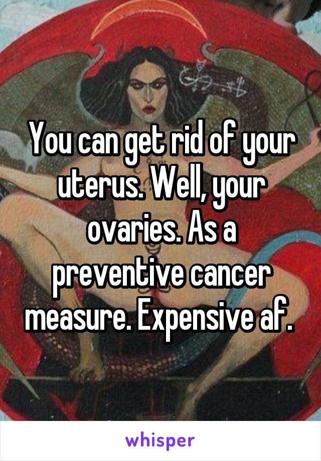 You can get rid of your uterus. Well, your ovaries. As a preventive cancer measure. Expensive af. 