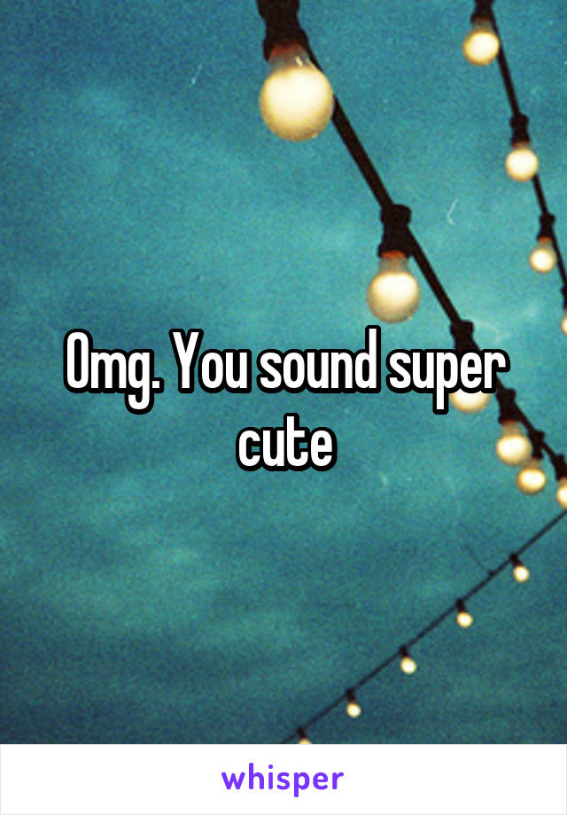 Omg. You sound super cute