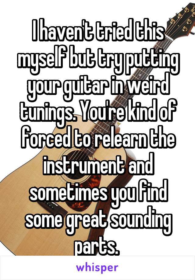 I haven't tried this myself but try putting your guitar in weird tunings. You're kind of forced to relearn the instrument and sometimes you find some great sounding parts. 