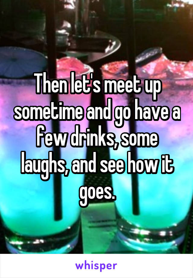 Then let's meet up sometime and go have a few drinks, some laughs, and see how it goes.