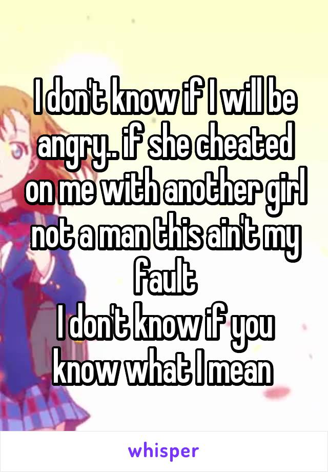 I don't know if I will be angry.. if she cheated on me with another girl not a man this ain't my fault
I don't know if you know what I mean 