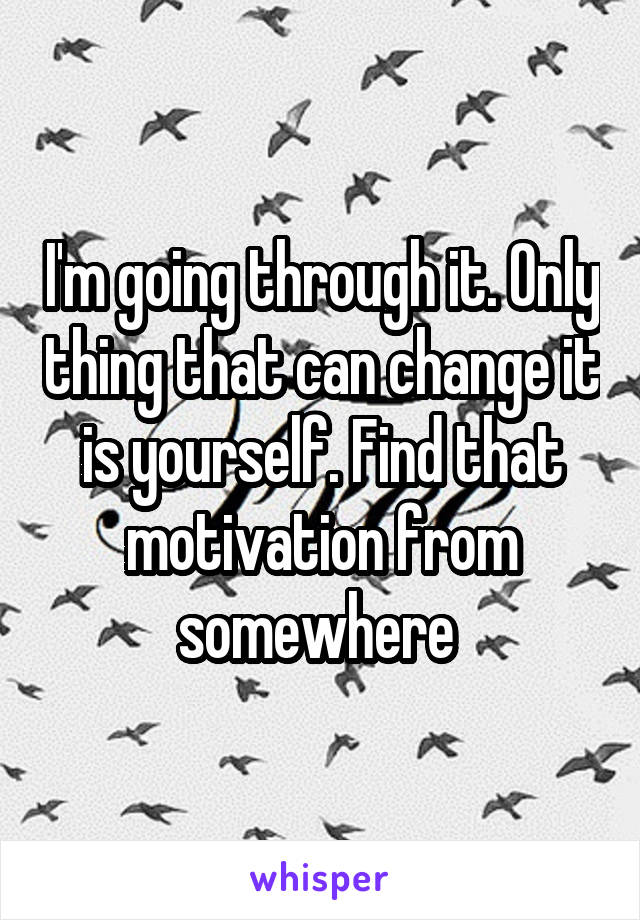 I'm going through it. Only thing that can change it is yourself. Find that motivation from somewhere 