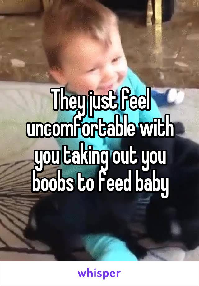 They just feel uncomfortable with you taking out you boobs to feed baby