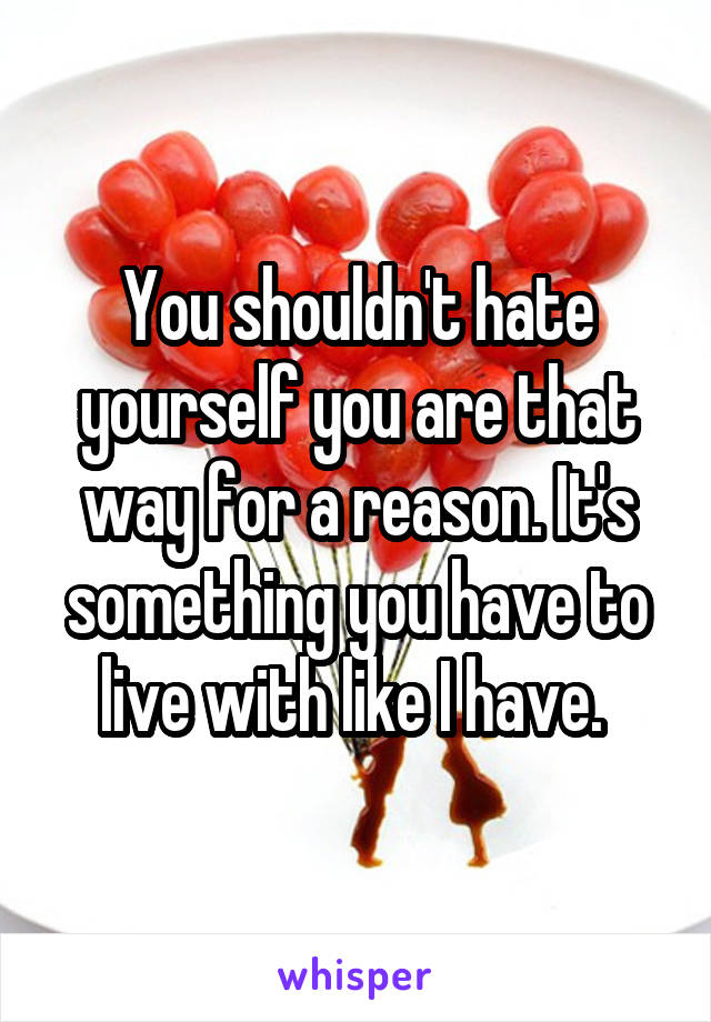 You shouldn't hate yourself you are that way for a reason. It's something you have to live with like I have. 