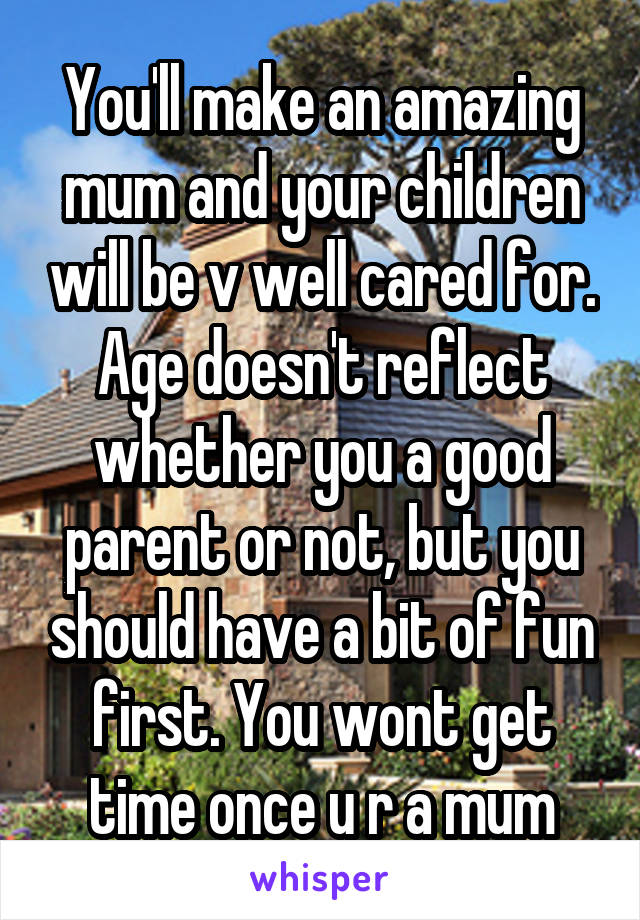 You'll make an amazing mum and your children will be v well cared for. Age doesn't reflect whether you a good parent or not, but you should have a bit of fun first. You wont get time once u r a mum